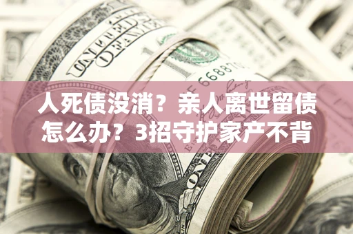北京人死债没消？亲人离世留债怎么办？3招守护家产不背锅