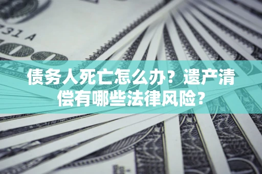北京债务人死亡怎么办？遗产清偿有哪些法律风险？
