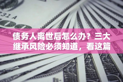 北京债务人离世后怎么办？三大继承风险必须知道，看这篇就够了