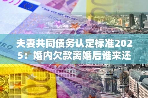 北京夫妻共同债务认定标准2025：婚内欠款离婚后谁来还？